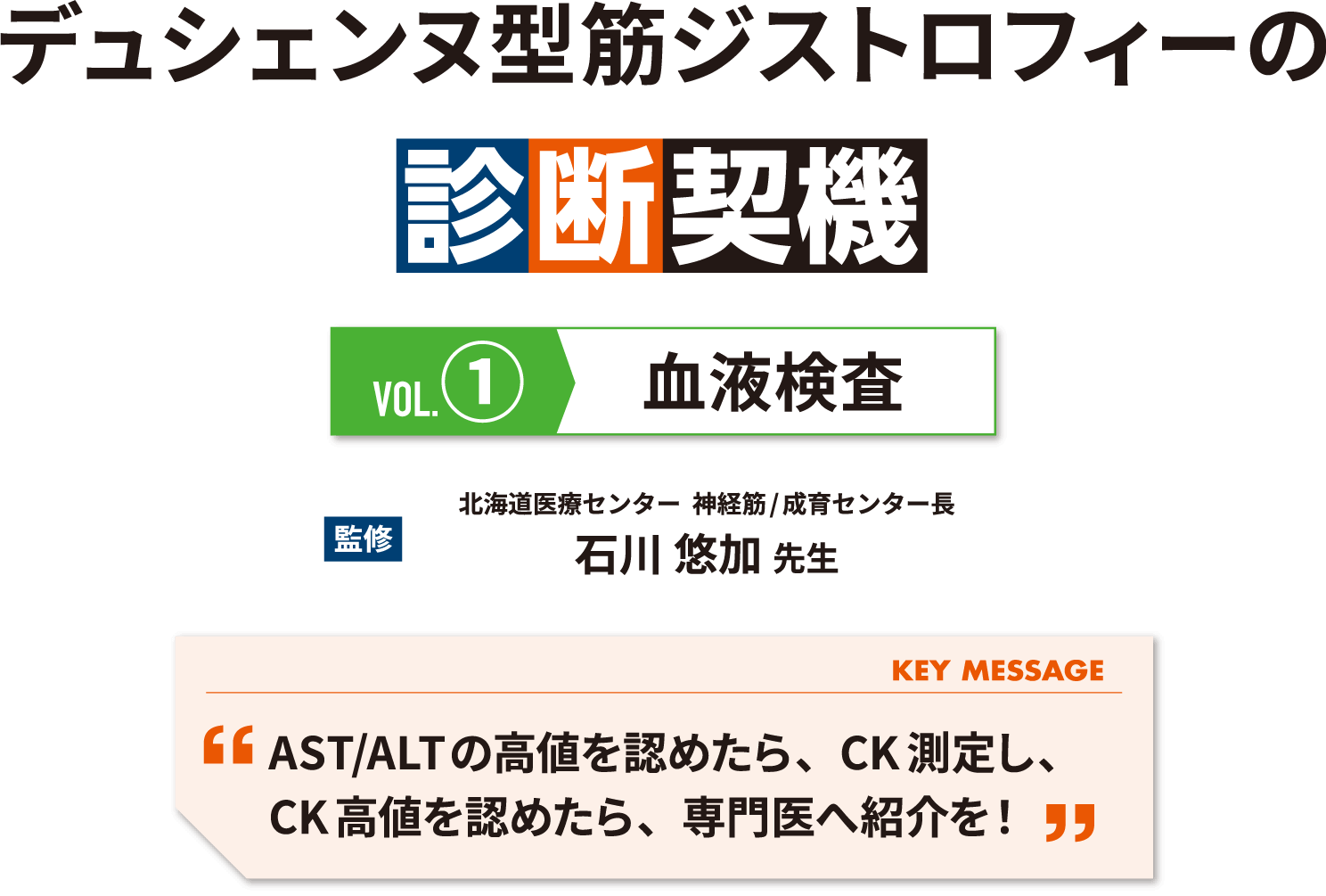 デュシェンヌ型筋ジストロフィーの診断契機 vol1 血液検査 監修 北海道医療センター  神経筋/成育センター長 石川 悠加 先生 KEY MESSAGE AST/ALTの高値を認めたら、CK測定し、CK高値を認めたら、専門医へ紹介を！