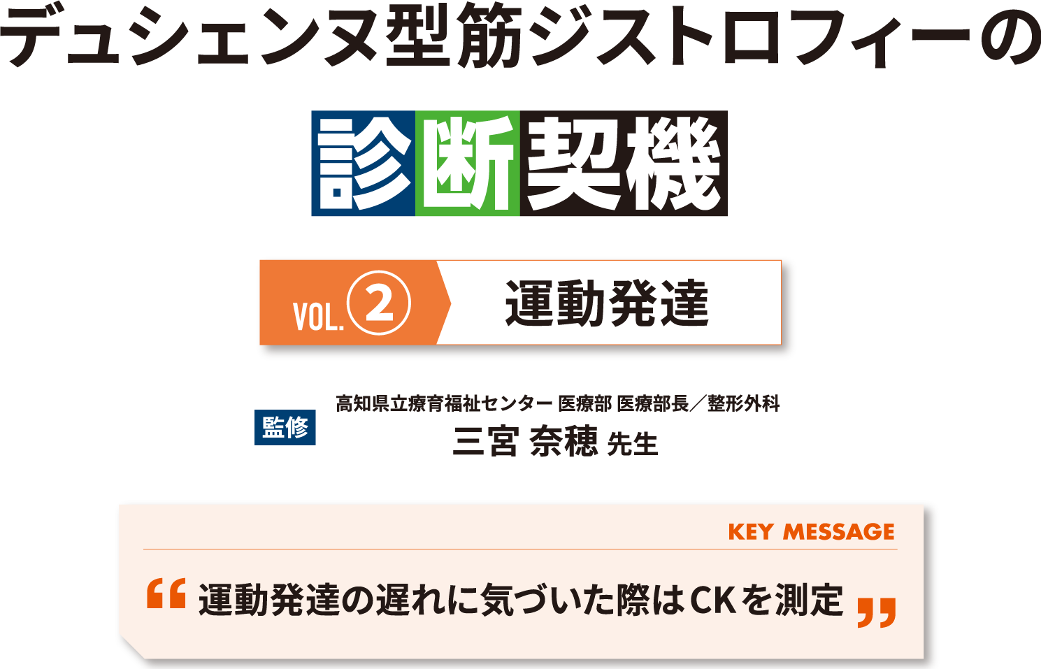 デュシェンヌ型筋ジストロフィーの診断契機 Vol.2 運動発達 監修 高知県立療育福祉センター 医療部 医療部長 三宮 奈穂 先生 KEY MESSAGE 運動発達の遅れに気づいた際はCKを測定